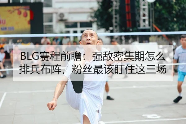 BLG赛程前瞻：强敌密集期怎么排兵布阵，粉丝最该盯住这三场